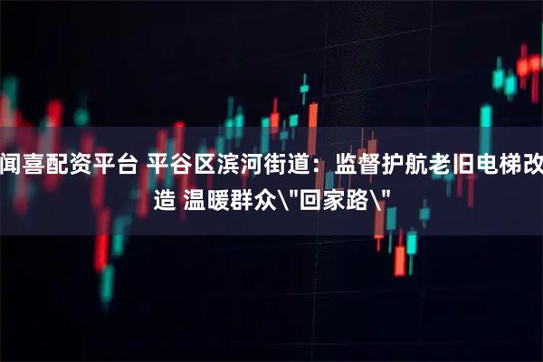 闻喜配资平台 平谷区滨河街道：监督护航老旧电梯改造 温暖群众＂回家路＂