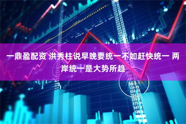 一鼎盈配资 洪秀柱说早晚要统一不如赶快统一 两岸统一是大势所趋