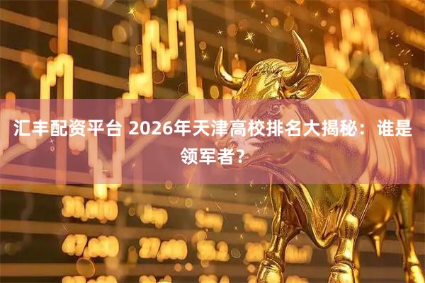 汇丰配资平台 2026年天津高校排名大揭秘：谁是领军者？