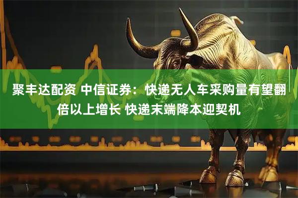 聚丰达配资 中信证券：快递无人车采购量有望翻倍以上增长 快递末端降本迎契机
