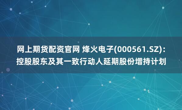 网上期货配资官网 烽火电子(000561.SZ)：控股股东及其一致行动人延期股份增持计划