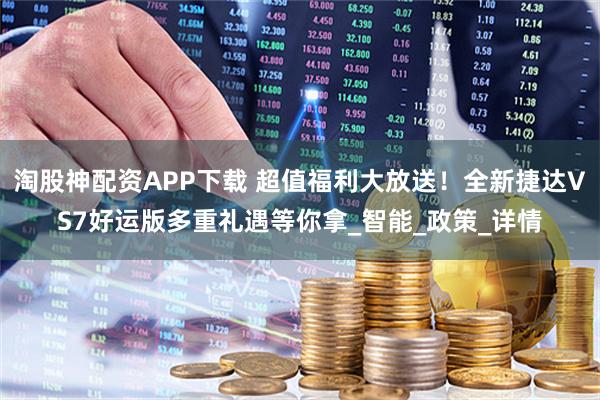 淘股神配资APP下载 超值福利大放送！全新捷达VS7好运版多重礼遇等你拿_智能_政策_详情