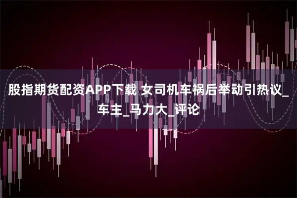 股指期货配资APP下载 女司机车祸后举动引热议_车主_马力大_评论