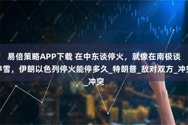 易倍策略APP下载 在中东谈停火，就像在南极谈停雪，伊朗以色列停火能停多久_特朗普_敌对双方_冲突