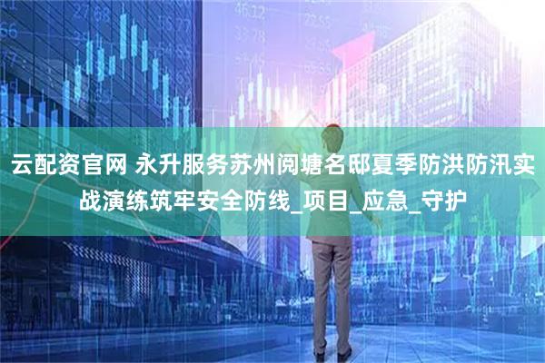 云配资官网 永升服务苏州阅塘名邸夏季防洪防汛实战演练筑牢安全防线_项目_应急_守护