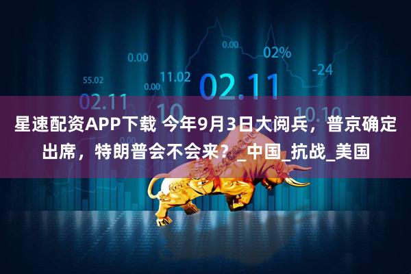 星速配资APP下载 今年9月3日大阅兵，普京确定出席，特朗普会不会来？_中国_抗战_美国
