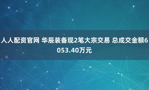 人人配资官网 华辰装备现2笔大宗交易 总成交金额6053.40万元