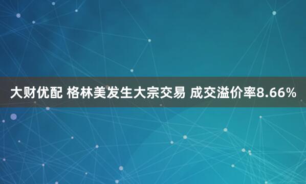 大财优配 格林美发生大宗交易 成交溢价率8.66%