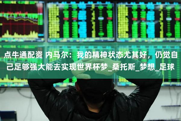 点牛通配资 内马尔：我的精神状态尤其好，仍觉自己足够强大能去实现世界杯梦_桑托斯_梦想_足球