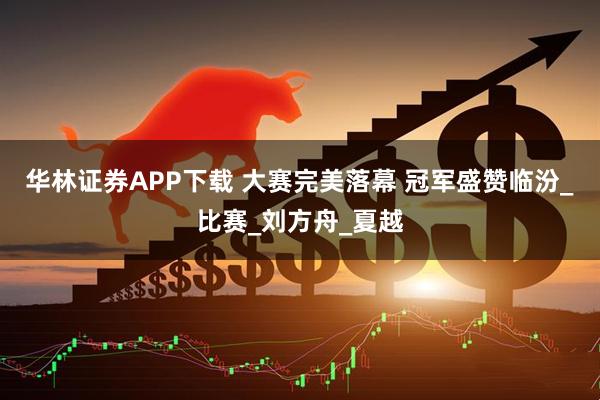 华林证券APP下载 大赛完美落幕 冠军盛赞临汾_比赛_刘方舟_夏越