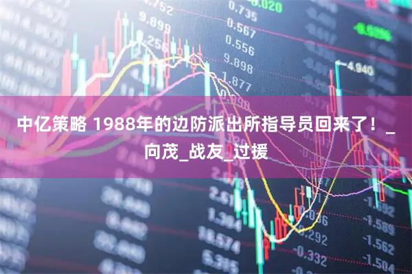 中亿策略 1988年的边防派出所指导员回来了！_向茂_战友_过援