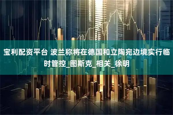 宝利配资平台 波兰称将在德国和立陶宛边境实行临时管控_图斯克_相关_徐明