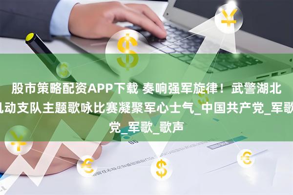 股市策略配资APP下载 奏响强军旋律！武警湖北总队机动支队主题歌咏比赛凝聚军心士气_中国共产党_军歌_歌声
