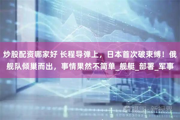 炒股配资哪家好 长程导弹上，日本首次破束缚！俄舰队倾巢而出，事情果然不简单_舰艇_部署_军事
