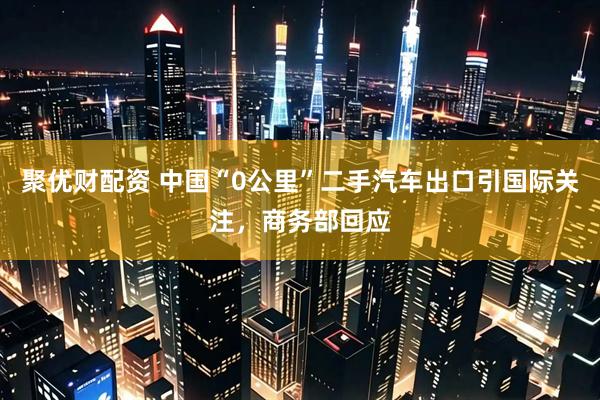 聚优财配资 中国“0公里”二手汽车出口引国际关注，商务部回应