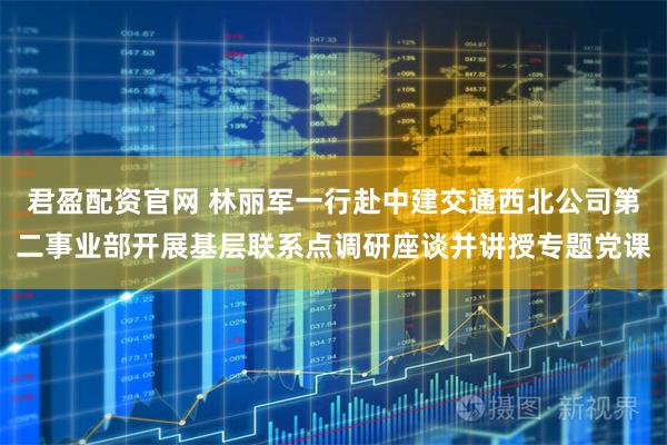 君盈配资官网 林丽军一行赴中建交通西北公司第二事业部开展基层联系点调研座谈并讲授专题党课