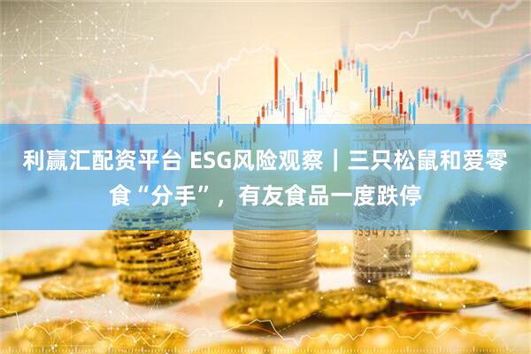 利赢汇配资平台 ESG风险观察｜三只松鼠和爱零食“分手”，有友食品一度跌停