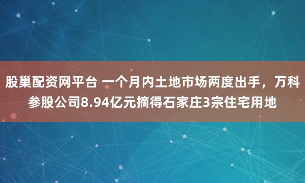 股巢配资网平台 一个月内土地市场两度出手，万科参股公司8.94亿元摘得石家庄3宗住宅用地