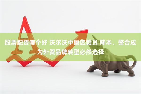 股票配资哪个好 沃尔沃中国区裁员 降本、整合成为外资品牌转型必然选择