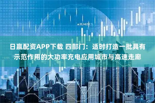 日赢配资APP下载 四部门：适时打造一批具有示范作用的大功率充电应用城市与高速走廊