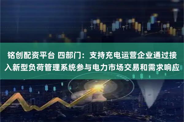 铭创配资平台 四部门：支持充电运营企业通过接入新型负荷管理系统参与电力市场交易和需求响应
