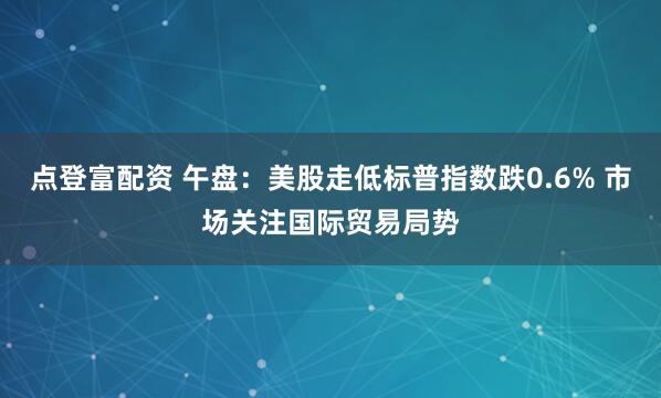 点登富配资 午盘：美股走低标普指数跌0.6% 市场关注国际贸易局势