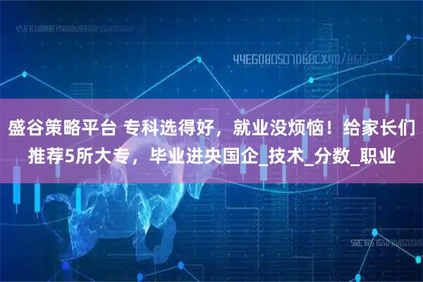 盛谷策略平台 专科选得好，就业没烦恼！给家长们推荐5所大专，毕业进央国企_技术_分数_职业