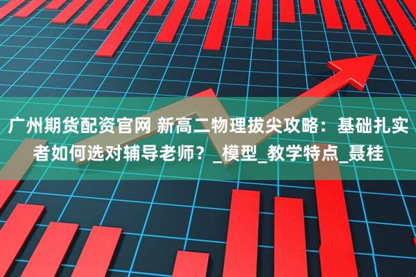广州期货配资官网 新高二物理拔尖攻略：基础扎实者如何选对辅导老师？_模型_教学特点_聂桂
