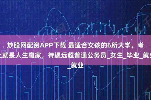 炒股网配资APP下载 最适合女孩的6所大学，考上就是人生赢家，待遇远超普通公务员_女生_毕业_就业