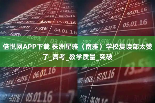 倍悦网APP下载 株洲星雅（南雅）学校复读部太赞了_高考_教学质量_突破