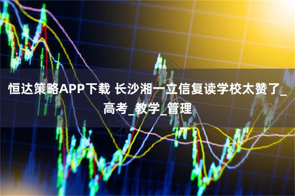 恒达策略APP下载 长沙湘一立信复读学校太赞了_高考_教学_管理