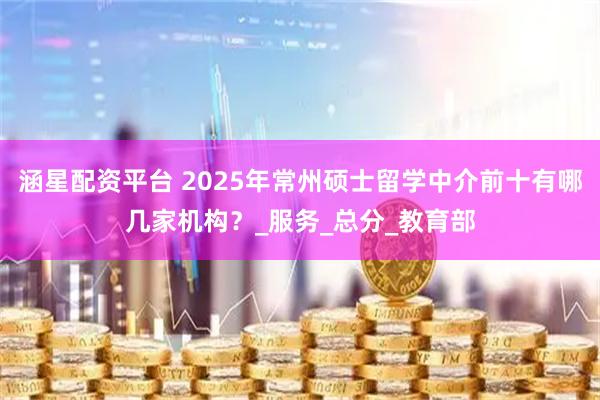 涵星配资平台 2025年常州硕士留学中介前十有哪几家机构？_服务_总分_教育部