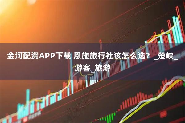 金河配资APP下载 恩施旅行社该怎么选？_楚峡_游客_旅游
