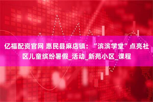 亿福配资官网 惠民县麻店镇：“滨滨学堂”点亮社区儿童缤纷暑假_活动_新苑小区_课程
