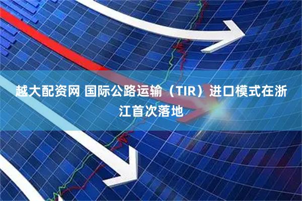 越大配资网 国际公路运输（TIR）进口模式在浙江首次落地