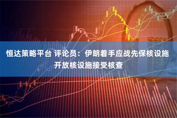 恒达策略平台 评论员：伊朗着手应战先保核设施 开放核设施接受核查