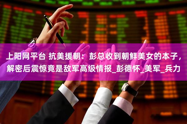 上阳网平台 抗美援朝：彭总收到朝鲜美女的本子，解密后震惊竟是敌军高级情报_彭德怀_美军_兵力
