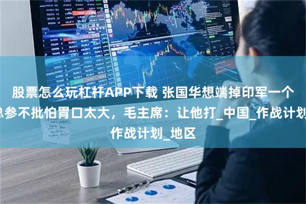 股票怎么玩杠杆APP下载 张国华想端掉印军一个旅，总参不批怕胃口太大，毛主席：让他打_中国_作战计划_地区