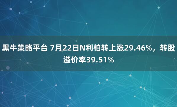 黑牛策略平台 7月22日N利柏转上涨29.46%，转股溢价率39.51%