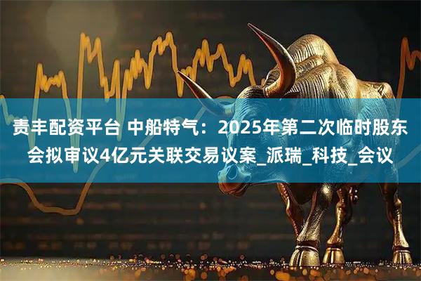 责丰配资平台 中船特气：2025年第二次临时股东会拟审议4亿元关联交易议案_派瑞_科技_会议
