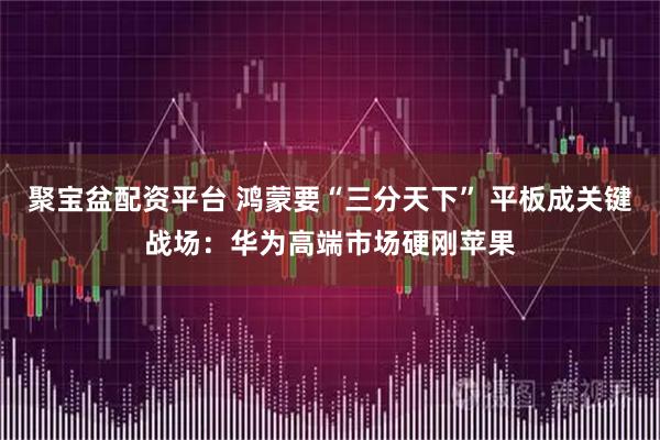 聚宝盆配资平台 鸿蒙要“三分天下” 平板成关键战场：华为高端市场硬刚苹果