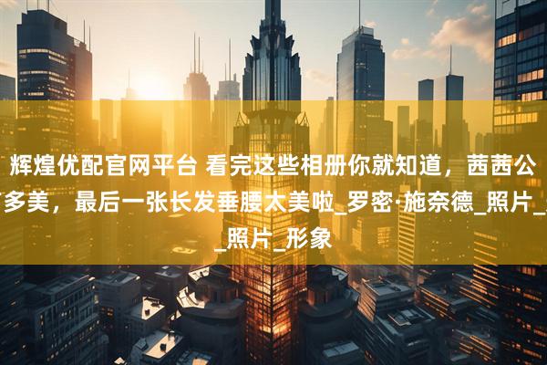 辉煌优配官网平台 看完这些相册你就知道，茜茜公主有多美，最后一张长发垂腰太美啦_罗密·施奈德_照片_形象