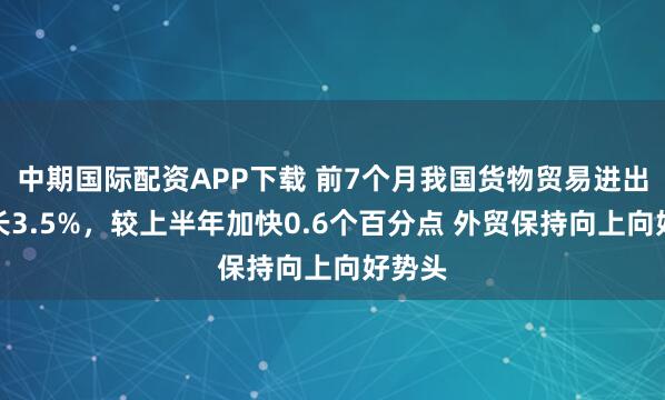 中期国际配资APP下载 前7个月我国货物贸易进出口增长3.5%，较上半年加快0.6个百分点 外贸保持向上向好势头
