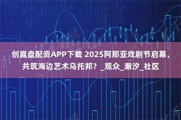 创赢盘配资APP下载 2025阿那亚戏剧节启幕，共筑海边艺术乌托邦？_观众_潮汐_社区