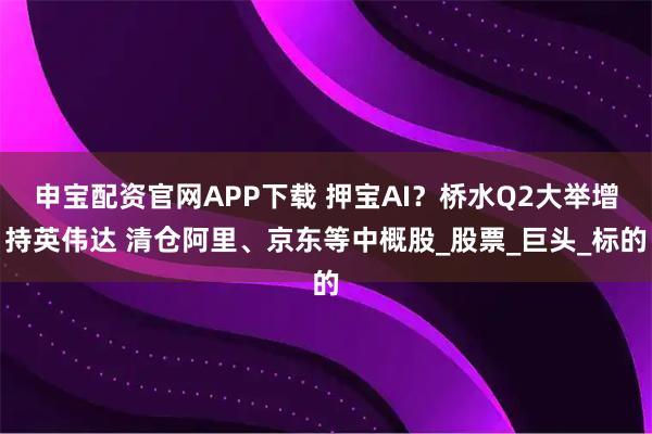 申宝配资官网APP下载 押宝AI？桥水Q2大举增持英伟达 清仓阿里、京东等中概股_股票_巨头_标的