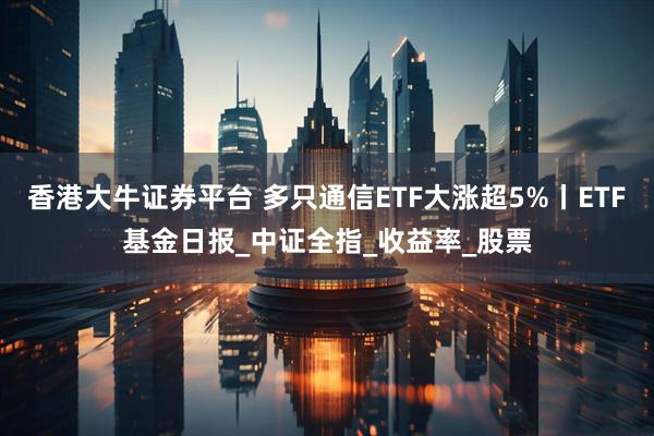 香港大牛证券平台 多只通信ETF大涨超5%丨ETF基金日报_中证全指_收益率_股票
