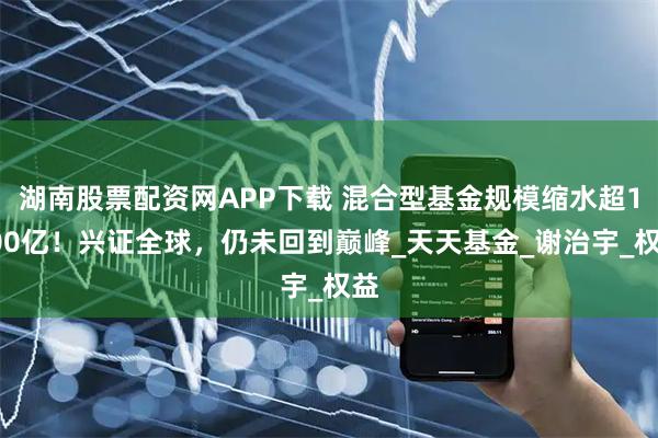 湖南股票配资网APP下载 混合型基金规模缩水超1000亿！兴证全球，仍未回到巅峰_天天基金_谢治宇_权益
