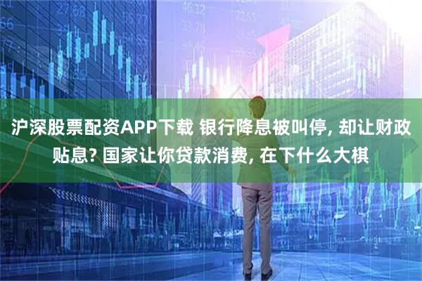 沪深股票配资APP下载 银行降息被叫停, 却让财政贴息? 国家让你贷款消费, 在下什么大棋