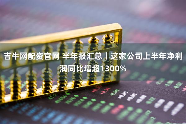 吉牛网配资官网 半年报汇总丨这家公司上半年净利润同比增超1300%