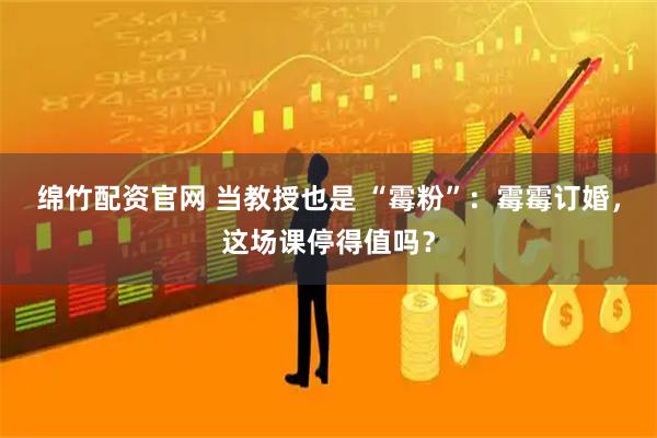 绵竹配资官网 当教授也是 “霉粉”：霉霉订婚，这场课停得值吗？